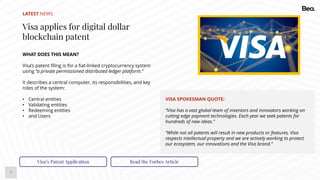 7
LATEST NEWS
Visa applies for digital dollar
blockchain patent
WHAT DOES THIS MEAN?
Visa’s patent filing is for a fiat-linked cryptocurrency system
using “a private permissioned distributed ledger platform.”
It describes a central computer, its responsibilities, and key
roles of the system:
• Central entities
• Validating entities
• Redeeming entities
• and Users
Visa’s Patent Application Read the Forbes Article
VISA SPOKESMAN QUOTE:
“Visa has a vast global team of inventors and innovators working on
cutting edge payment technologies. Each year we seek patents for
hundreds of new ideas.”
“While not all patents will result in new products or features, Visa
respects intellectual property and we are actively working to protect
our ecosystem, our innovations and the Visa brand.”
 