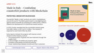 9
LATEST NEWS
Made in Italy – Combating
counterfeit products with Blockchain
PROTECTING A BRAND WITH BLOCKCHAIN
Counterfeit “Made in Italy” products are sold in marketplaces
around the world. The Italian government is now fighting back
against these knockoffs by investing €15 million ($16.2 million)
towards the development of a blockchain-based solution.
In 2018, Forbes revealed that the counterfeit industry grew
from $461 billion in 2013 to $1.3 trillion. The industry is
expected to reach $2.8 trillion by 2022.
Early reports indicate the program will improve certain
sections of the industry, such as:
• The authentication of goods and raw materials through the
supply chain
• A secure ledger of intellectual property rights
• Provable sustainability and ethical practices
• Closer relationships between brands and their customers
Cointelegraph Article Report: Made in Italy (dGen)
COUNTERFIT INDUSTRY GROWTH ($USD)
$461 Billion $1.3 Trillion $2.8 Trillion
202220182013
 