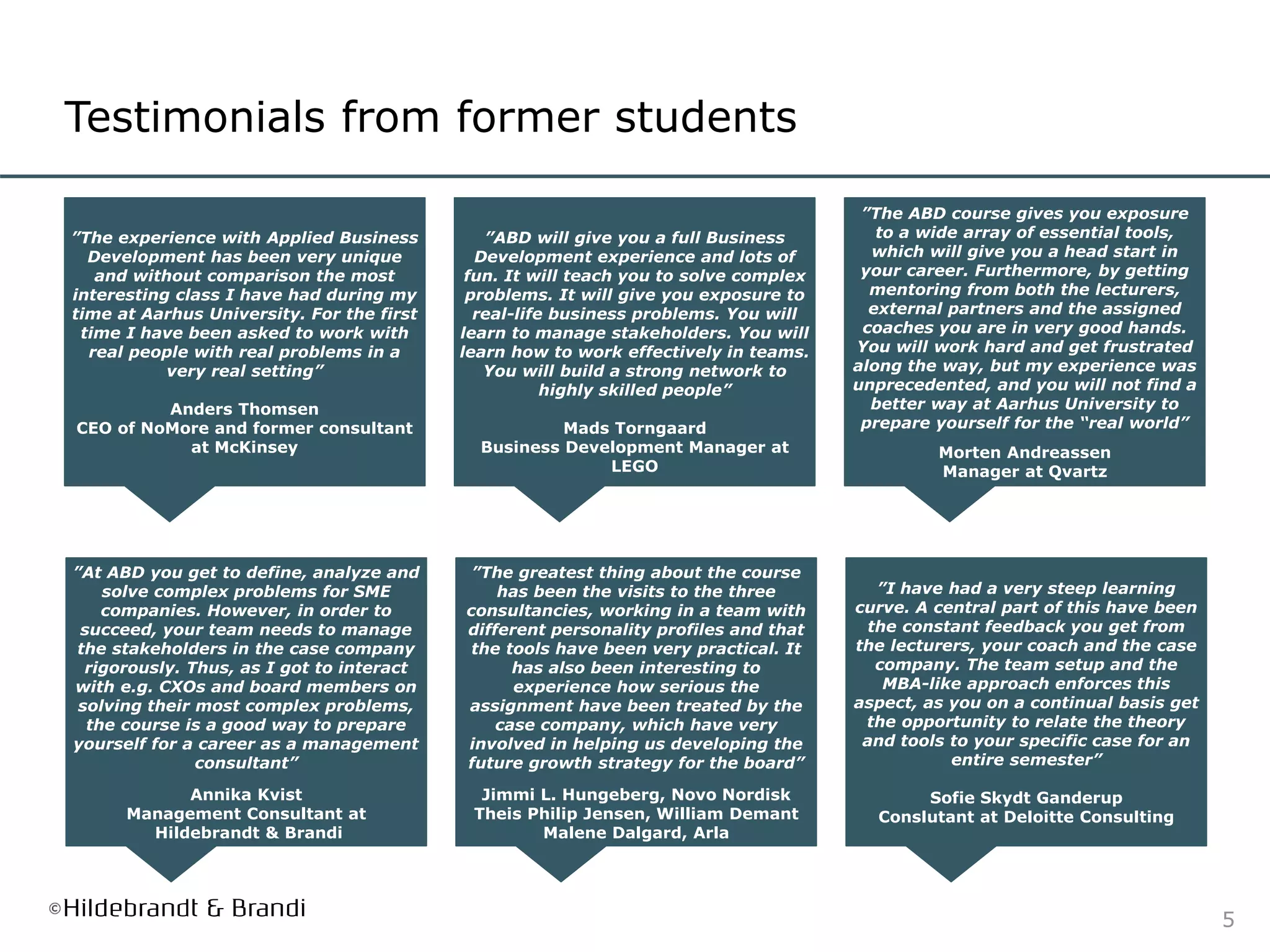 5
Testimonials from former students
”The experience with Applied Business
Development has been very unique
and without comparison the most
interesting class I have had during my
time at Aarhus University. For the first
time I have been asked to work with
real people with real problems in a
very real setting”
Anders Thomsen
CEO of NoMore and former consultant
at McKinsey
”ABD will give you a full Business
Development experience and lots of
fun. It will teach you to solve complex
problems. It will give you exposure to
real-life business problems. You will
learn to manage stakeholders. You will
learn how to work effectively in teams.
You will build a strong network to
highly skilled people”
Mads Torngaard
Business Development Manager at
LEGO
”The ABD course gives you exposure
to a wide array of essential tools,
which will give you a head start in
your career. Furthermore, by getting
mentoring from both the lecturers,
external partners and the assigned
coaches you are in very good hands.
You will work hard and get frustrated
along the way, but my experience was
unprecedented, and you will not find a
better way at Aarhus University to
prepare yourself for the “real world”
Morten Andreassen
Manager at Qvartz
”At ABD you get to define, analyze and
solve complex problems for SME
companies. However, in order to
succeed, your team needs to manage
the stakeholders in the case company
rigorously. Thus, as I got to interact
with e.g. CXOs and board members on
solving their most complex problems,
the course is a good way to prepare
yourself for a career as a management
consultant”
Annika Kvist
Management Consultant at
Hildebrandt & Brandi
”The greatest thing about the course
has been the visits to the three
consultancies, working in a team with
different personality profiles and that
the tools have been very practical. It
has also been interesting to
experience how serious the
assignment have been treated by the
case company, which have very
involved in helping us developing the
future growth strategy for the board”
Jimmi L. Hungeberg, Novo Nordisk
Theis Philip Jensen, William Demant
Malene Dalgard, Arla
”I have had a very steep learning
curve. A central part of this have been
the constant feedback you get from
the lecturers, your coach and the case
company. The team setup and the
MBA-like approach enforces this
aspect, as you on a continual basis get
the opportunity to relate the theory
and tools to your specific case for an
entire semester”
Sofie Skydt Ganderup
Conslutant at Deloitte Consulting
 