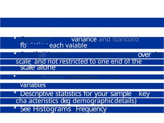 • Get mean variance and standard
deviation
fo each vaiable
• See if all items responses range over the
scale and not restricted to one end of the
scale alone
• Obtain Pearson Correlations for all
variables
• Tabulate your data
• Descriptive statistics for your sample s key
cha acteristics deg demographicdetails)
• See Histograms Frequency
Polygons etc
 