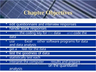 • edit questionnaire and interview responses
• handle blank responses
• set up the coding key for the data set and code the
data
• categorise data and create a data file
• use SPSS, Excel or other software programs for data
entry
and data analysis
• get a feel for the data
• test the goodness of data
• statistically test each
hypothesis
• interpret the computer results and prepare
recommendations based on the quantitative data
analysis
 