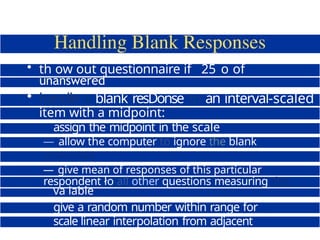 • th ow out questionnaire if 25 o of
questions
unanswered
• handle a blank resDonse to an interval-scaled
item with a midpoint:
assign the midpoint in the scale
— allow the computer to ignore the blank
responses
assign the mean value of the responses
— give mean of responses of this particular
respondent ło all other questions measuring this
va iable
give a random number within range for
scale linear interpolation from adjacent
points
 