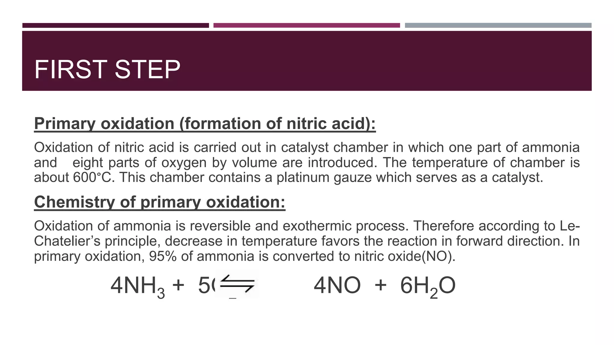 FIRST STEP
Primary oxidation (formation of nitric acid):
Oxidation of nitric acid is carried out in catalyst chamber in which one part of ammonia
and eight parts of oxygen by volume are introduced. The temperature of chamber is
about 600°C. This chamber contains a platinum gauze which serves as a catalyst.
Chemistry of primary oxidation:
Oxidation of ammonia is reversible and exothermic process. Therefore according to Le-
Chatelier’s principle, decrease in temperature favors the reaction in forward direction. In
primary oxidation, 95% of ammonia is converted to nitric oxide(NO).
4NH3 + 5O2 4NO + 6H2O
 