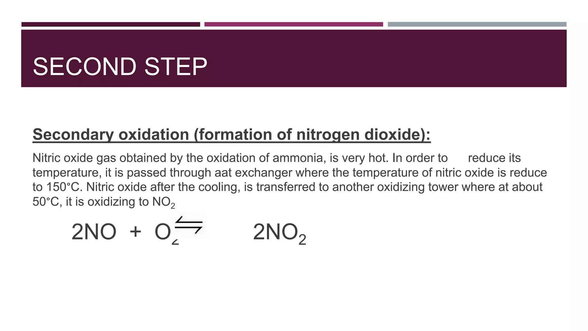 SECOND STEP
Secondary oxidation (formation of nitrogen dioxide):
Nitric oxide gas obtained by the oxidation of ammonia, is very hot. In order to reduce its
temperature, it is passed through aat exchanger where the temperature of nitric oxide is reduce
to 150°C. Nitric oxide after the cooling, is transferred to another oxidizing tower where at about
50°C, it is oxidizing to NO2
2NO + O2 2NO2
 