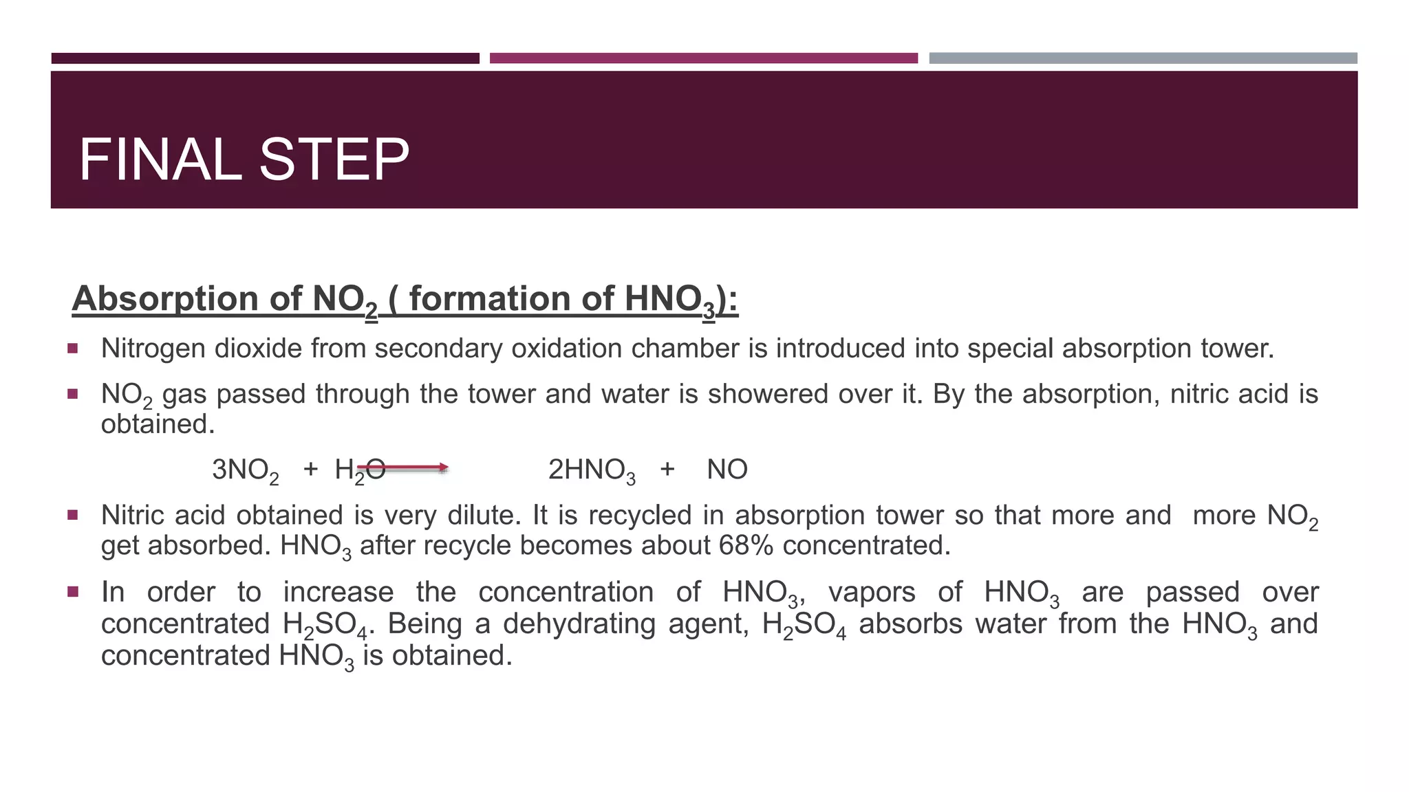 FINAL STEP
Absorption of NO2 ( formation of HNO3):
 Nitrogen dioxide from secondary oxidation chamber is introduced into special absorption tower.
 NO2 gas passed through the tower and water is showered over it. By the absorption, nitric acid is
obtained.
3NO2 + H2O 2HNO3 + NO
 Nitric acid obtained is very dilute. It is recycled in absorption tower so that more and more NO2
get absorbed. HNO3 after recycle becomes about 68% concentrated.
 In order to increase the concentration of HNO3, vapors of HNO3 are passed over
concentrated H2SO4. Being a dehydrating agent, H2SO4 absorbs water from the HNO3 and
concentrated HNO3 is obtained.
 
