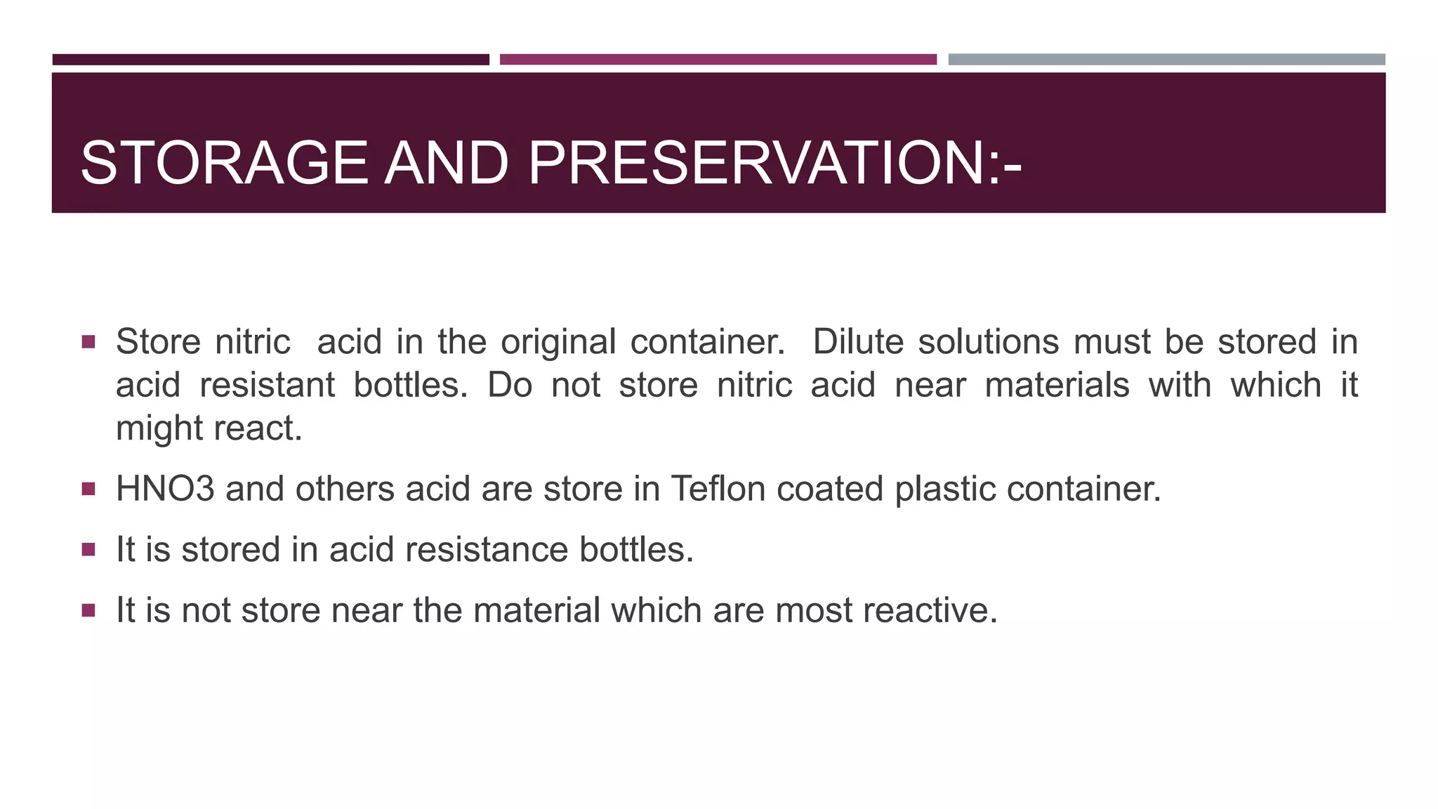 STORAGE AND PRESERVATION:-
 Store nitric acid in the original container. Dilute solutions must be stored in
acid resistant bottles. Do not store nitric acid near materials with which it
might react.
 HNO3 and others acid are store in Teflon coated plastic container.
 It is stored in acid resistance bottles.
 It is not store near the material which are most reactive.
 