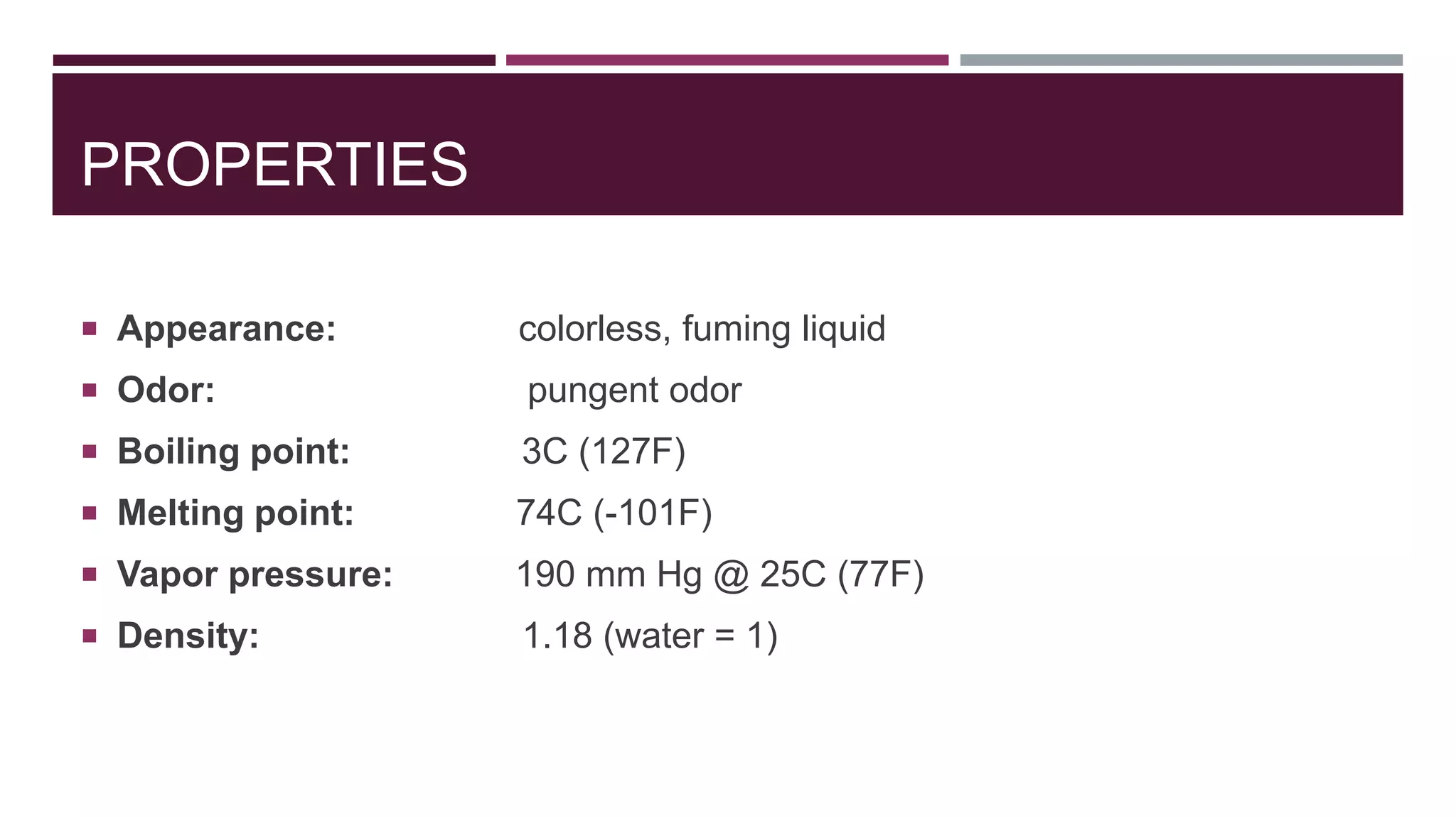 PROPERTIES
 Appearance: colorless, fuming liquid
 Odor: pungent odor
 Boiling point: 3C (127F)
 Melting point: 74C (-101F)
 Vapor pressure: 190 mm Hg @ 25C (77F)
 Density: 1.18 (water = 1)
 