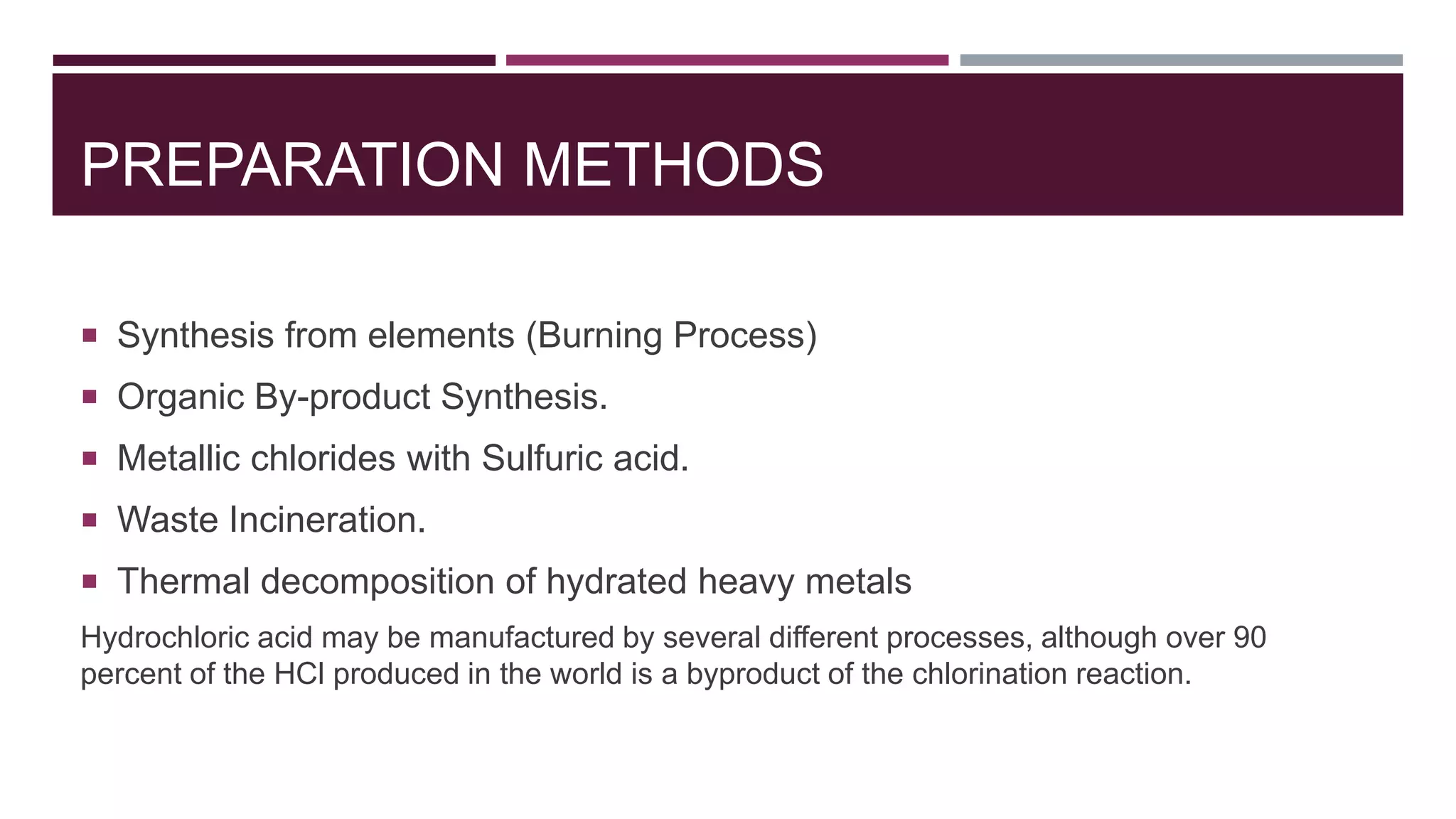 PREPARATION METHODS
 Synthesis from elements (Burning Process)
 Organic By-product Synthesis.
 Metallic chlorides with Sulfuric acid.
 Waste Incineration.
 Thermal decomposition of hydrated heavy metals
Hydrochloric acid may be manufactured by several different processes, although over 90
percent of the HCl produced in the world is a byproduct of the chlorination reaction.
 