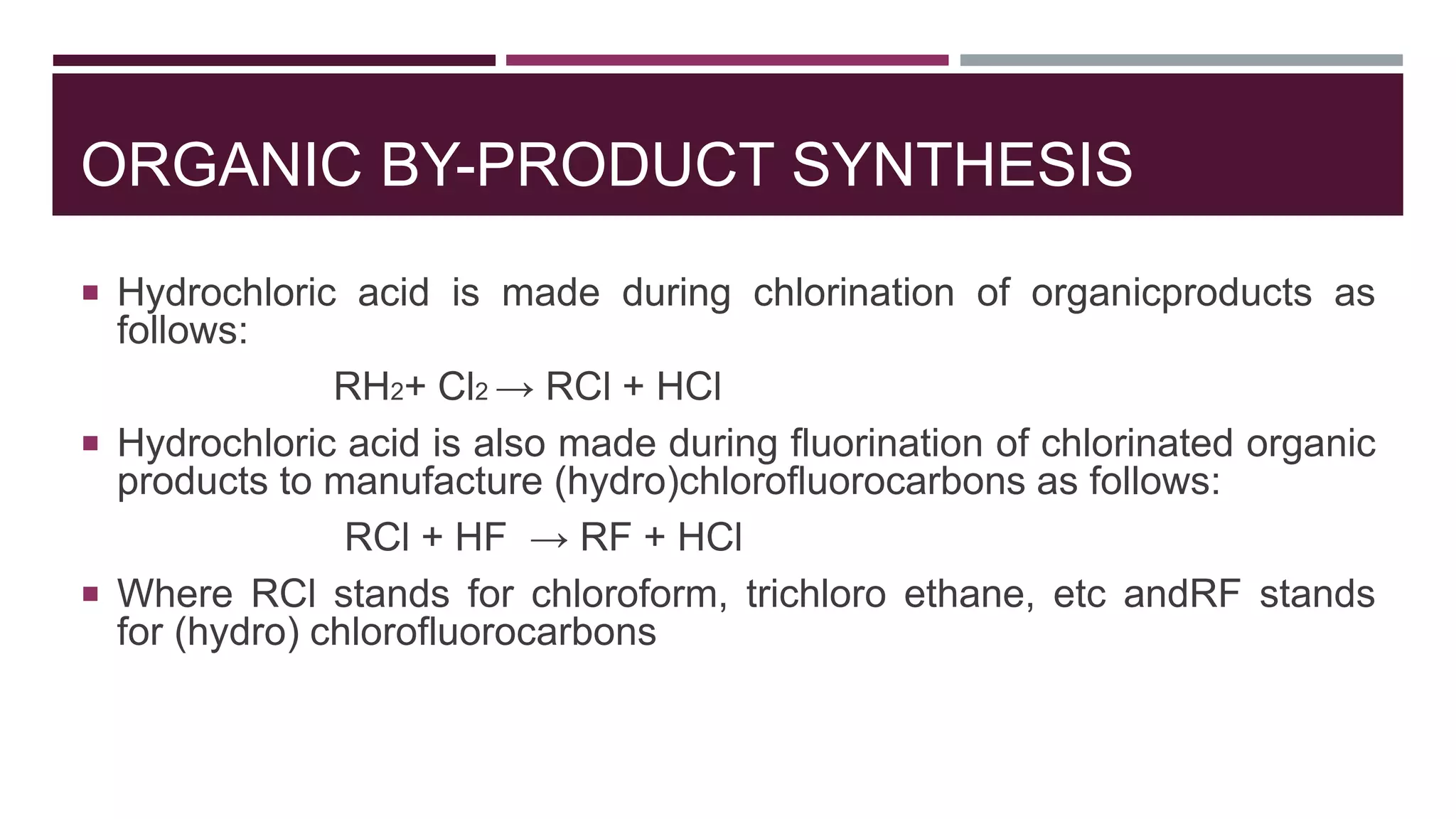 ORGANIC BY-PRODUCT SYNTHESIS
 Hydrochloric acid is made during chlorination of organicproducts as
follows:
RH2+ Cl2 → RCl + HCl
 Hydrochloric acid is also made during fluorination of chlorinated organic
products to manufacture (hydro)chlorofluorocarbons as follows:
RCl + HF → RF + HCl
 Where RCl stands for chloroform, trichloro ethane, etc andRF stands
for (hydro) chlorofluorocarbons
 