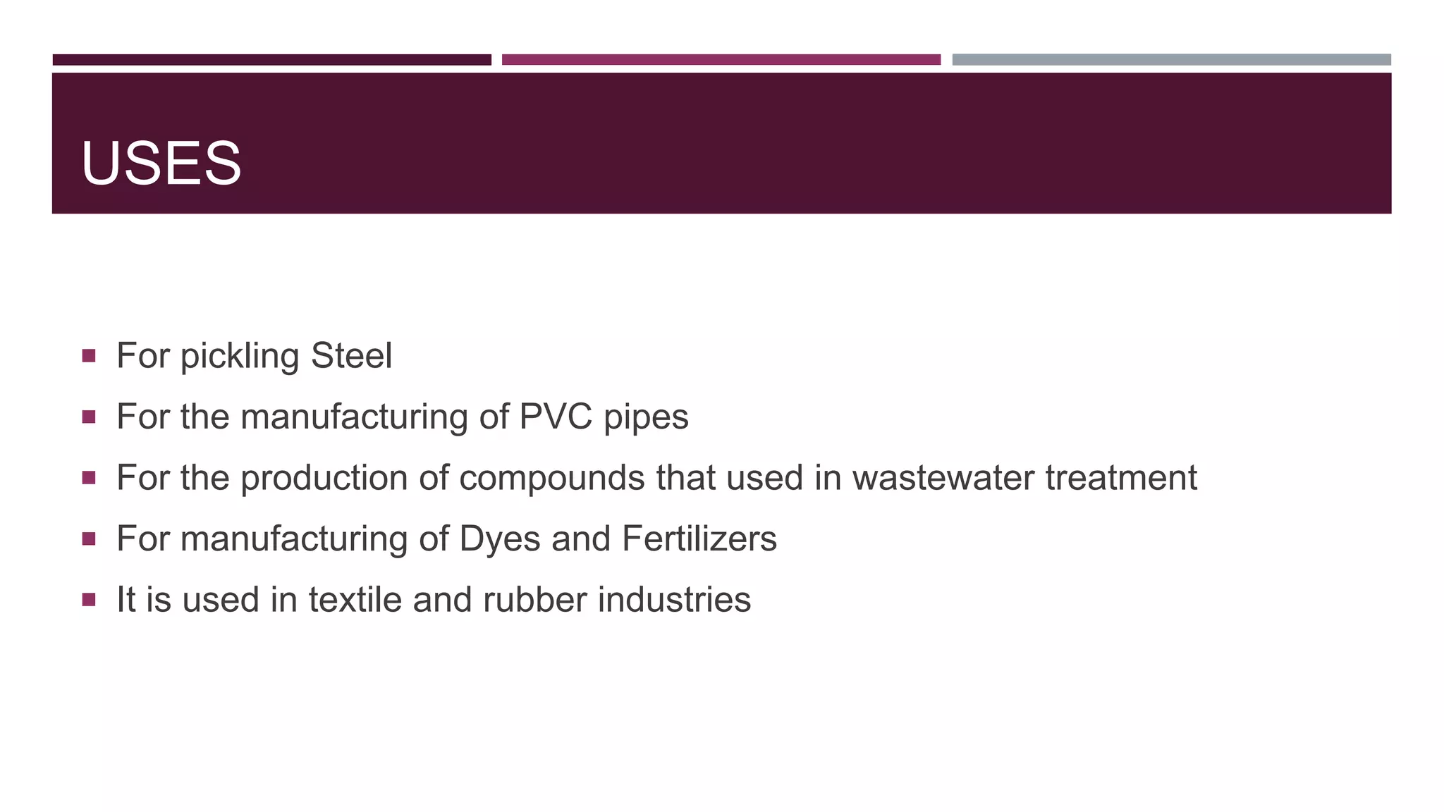 USES
 For pickling Steel
 For the manufacturing of PVC pipes
 For the production of compounds that used in wastewater treatment
 For manufacturing of Dyes and Fertilizers
 It is used in textile and rubber industries
 