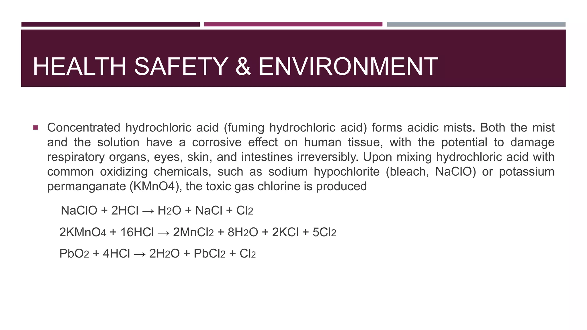 HEALTH SAFETY & ENVIRONMENT
 Concentrated hydrochloric acid (fuming hydrochloric acid) forms acidic mists. Both the mist
and the solution have a corrosive effect on human tissue, with the potential to damage
respiratory organs, eyes, skin, and intestines irreversibly. Upon mixing hydrochloric acid with
common oxidizing chemicals, such as sodium hypochlorite (bleach, NaClO) or potassium
permanganate (KMnO4), the toxic gas chlorine is produced
NaClO + 2HCl → H2O + NaCl + Cl2
2KMnO4 + 16HCl → 2MnCl2 + 8H2O + 2KCl + 5Cl2
PbO2 + 4HCl → 2H2O + PbCl2 + Cl2
 
