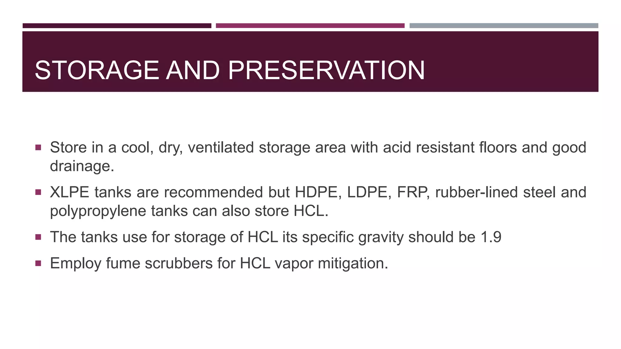 STORAGE AND PRESERVATION
 Store in a cool, dry, ventilated storage area with acid resistant floors and good
drainage.
 XLPE tanks are recommended but HDPE, LDPE, FRP, rubber-lined steel and
polypropylene tanks can also store HCL.
 The tanks use for storage of HCL its specific gravity should be 1.9
 Employ fume scrubbers for HCL vapor mitigation.
 