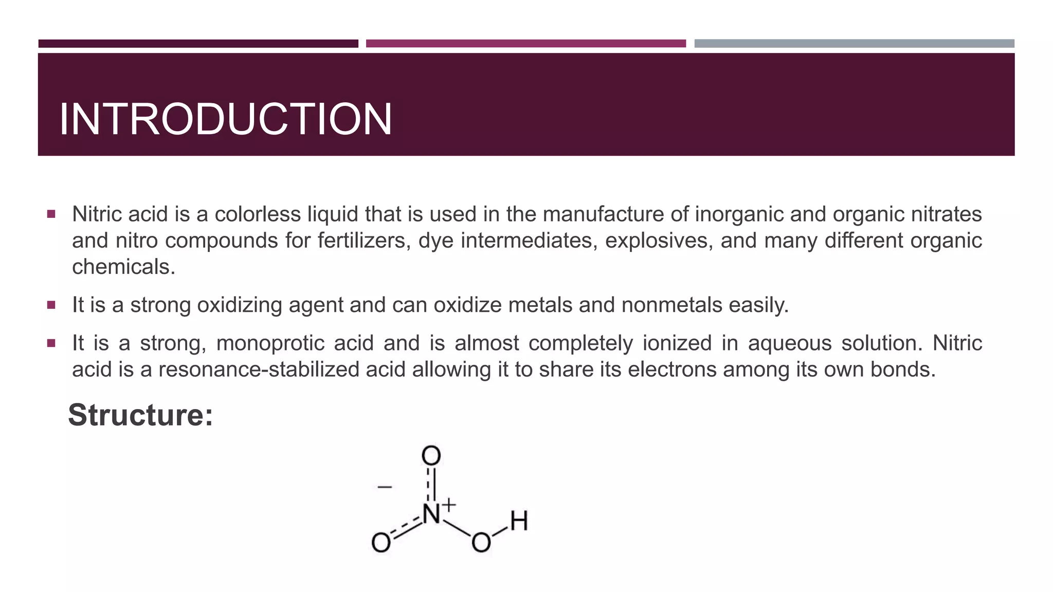 INTRODUCTION
 Nitric acid is a colorless liquid that is used in the manufacture of inorganic and organic nitrates
and nitro compounds for fertilizers, dye intermediates, explosives, and many different organic
chemicals.
 It is a strong oxidizing agent and can oxidize metals and nonmetals easily.
 It is a strong, monoprotic acid and is almost completely ionized in aqueous solution. Nitric
acid is a resonance-stabilized acid allowing it to share its electrons among its own bonds.
Structure:
 