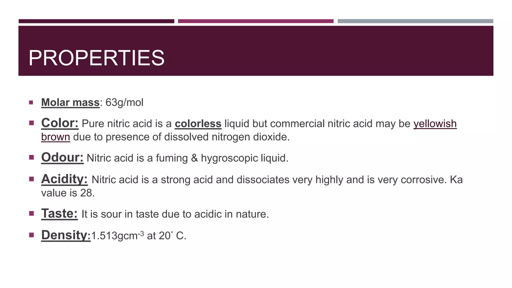 PROPERTIES
 Molar mass: 63g/mol
 Color: Pure nitric acid is a colorless liquid but commercial nitric acid may be yellowish
brown due to presence of dissolved nitrogen dioxide.
 Odour: Nitric acid is a fuming & hygroscopic liquid.
 Acidity: Nitric acid is a strong acid and dissociates very highly and is very corrosive. Ka
value is 28.
 Taste: It is sour in taste due to acidic in nature.
 Density:1.513gcm-3 at 20° C.
 