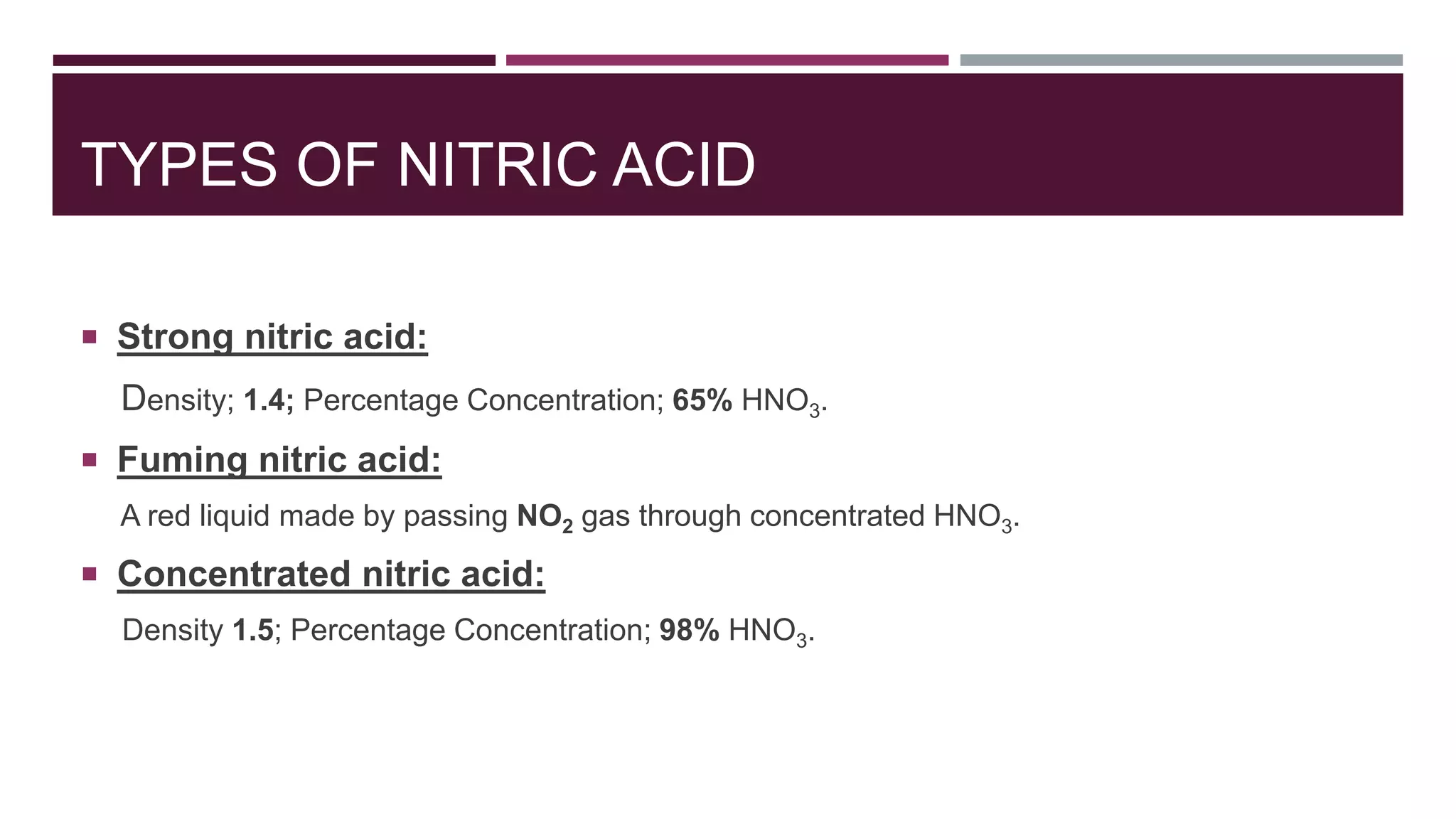 TYPES OF NITRIC ACID
 Strong nitric acid:
Density; 1.4; Percentage Concentration; 65% HNO3.
 Fuming nitric acid:
A red liquid made by passing NO2 gas through concentrated HNO3.
 Concentrated nitric acid:
Density 1.5; Percentage Concentration; 98% HNO3.
 