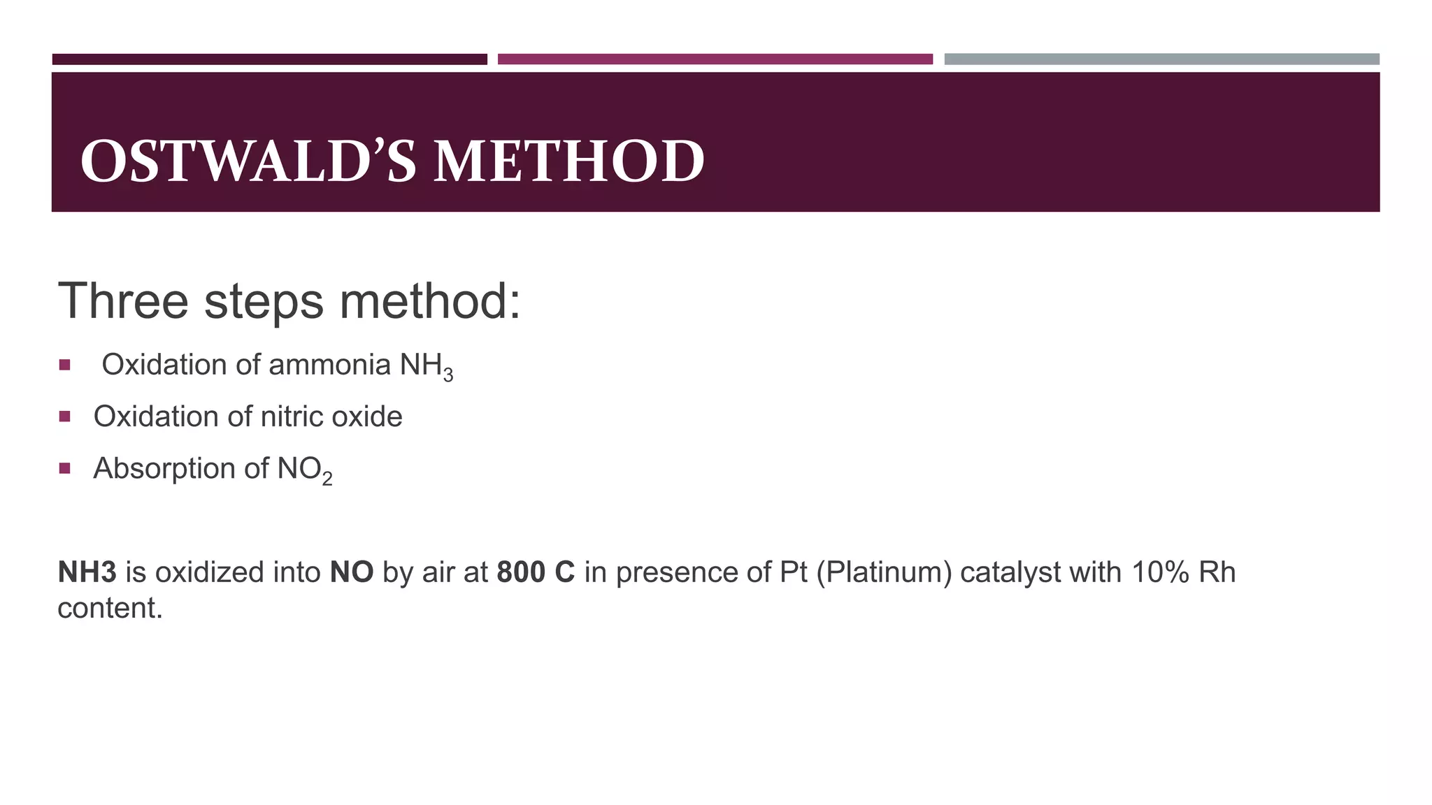 OSTWALD’S METHOD
Three steps method:
 Oxidation of ammonia NH3
 Oxidation of nitric oxide
 Absorption of NO2
NH3 is oxidized into NO by air at 800 C in presence of Pt (Platinum) catalyst with 10% Rh
content.
 