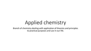 Applied chemistry
Branch of chemistry dealing with application of theories and principles
to practical purposes and use in our life.
 