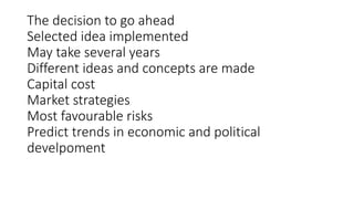 The decision to go ahead
Selected idea implemented
May take several years
Different ideas and concepts are made
Capital cost
Market strategies
Most favourable risks
Predict trends in economic and political
develpoment
 