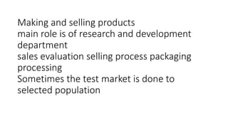 Making and selling products
main role is of research and development
department
sales evaluation selling process packaging
processing
Sometimes the test market is done to
selected population
 