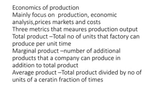 Economics of production
Mainly focus on production, economic
analysis,prices markets and costs
Three metrics that meaures production output
Total product –Total no of units that factory can
produce per unit time
Marginal product –number of additional
products that a company can produce in
addition to total product
Average product –Total product divided by no of
units of a ceratin fraction of times
 