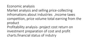 Economic analysis
Market analysis and selling price-collecting
infromations about industries ,income taxes
compettion, price volume total earning from the
product
Profitability analysis- project cost return on
investment preparation of cost and profit
charts.financial status of indutry
 
