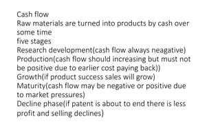 Cash flow
Raw materials are turned into products by cash over
some time
five stages
Research development(cash flow always neagative)
Production(cash flow should increasing but must not
be positive due to earlier cost paying back))
Growth(if product success sales will grow)
Maturity(cash flow may be negative or positive due
to market pressures)
Decline phase(if patent is about to end there is less
profit and selling declines)
 