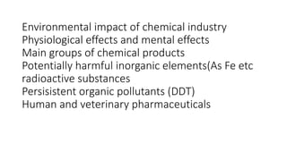 Environmental impact of chemical industry
Physiological effects and mental effects
Main groups of chemical products
Potentially harmful inorganic elements(As Fe etc
radioactive substances
Persisistent organic pollutants (DDT)
Human and veterinary pharmaceuticals
 