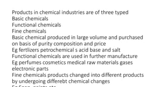 Products in chemical industries are of three typed
Basic chemicals
Functional chemicals
Fine chemicals
Basic chemical produced in large volume and purchased
on basis of purity composition and price
Eg fertlizers petrochemical s acid base and salt
Functional chemicals are used in further manufacture
Eg perfumes cosmetics medical raw materials gases
electronic parts
Fine chemicals products changed into different products
by undergoing differebt chemical changes
 