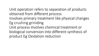 Unit operation refers to separation of products
obtained from different process
Involves primary treatment like physical changes
Eg crushing griniding
Unit process involves chemical treatment or
biological conversion into different synthesis of
product Eg Oxidation reduction
 