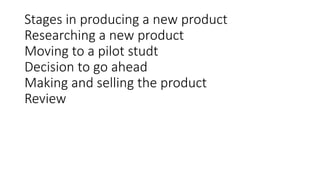 Stages in producing a new product
Researching a new product
Moving to a pilot studt
Decision to go ahead
Making and selling the product
Review
 