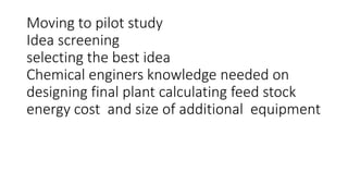 Moving to pilot study
Idea screening
selecting the best idea
Chemical enginers knowledge needed on
designing final plant calculating feed stock
energy cost and size of additional equipment
 
