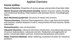 Applied Chemistry
Course outline:
Physical Chemistry: Properties of various groups and periods of periodic table.
Atomic Structure and Interatomic bonding: Atomic structure, atomic bonding
and mechanical bonding. Polymorphism and allotropic forms. Crystallography
basics.
Basic Mechanical properties: Structure of metals and ceramics.
Thermo-chemistry: Chemical Thermodynamics, Hess’s Law, heat of Formation
and reaction, relation between H and U, measurement of heat reaction, Bomb
calorimeter
Electrochemistry: Laws of electrolysis
Industrial Chemistry: Industrial chemistry introduction, manufacturing and uses
of various hydrocarbons. Lubricants and oils. Production and application of
paints, vulcanized rubber and fuels. Environmental pollution and control.
Water Treatment Methods: Water softening, treatment of water for industrial
purposes.
 