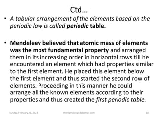 Ctd…
• A tabular arrangement of the elements based on the
periodic law is called periodic table.
• Mendeleev believed that atomic mass of elements
was the most fundamental property and arranged
them in its increasing order in horizontal rows till he
encountered an element which had properties similar
to the first element. He placed this element below
the first element and thus started the second row of
elements. Proceeding in this manner he could
arrange all the known elements according to their
properties and thus created the first periodic table.
Sunday, February 26, 2023 theriqmuloogi18@gmail.com 10
 