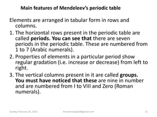 Main features of Mendeleev’s periodic table
Elements are arranged in tabular form in rows and
columns.
1. The horizontal rows present in the periodic table are
called periods. You can see that there are seven
periods in the periodic table. These are numbered from
1 to 7 (Arabic numerals).
2. Properties of elements in a particular period show
regular gradation (i.e. increase or decrease) from left to
right.
3. The vertical columns present in it are called groups.
You must have noticed that these are nine in number
and are numbered from I to VIII and Zero (Roman
numerals).
Sunday, February 26, 2023 theriqmuloogi18@gmail.com 12
 
