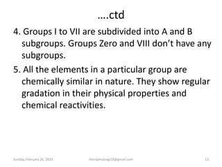 ….ctd
4. Groups I to VII are subdivided into A and B
subgroups. Groups Zero and VIII don’t have any
subgroups.
5. All the elements in a particular group are
chemically similar in nature. They show regular
gradation in their physical properties and
chemical reactivities.
Sunday, February 26, 2023 13
theriqmuloogi18@gmail.com
 
