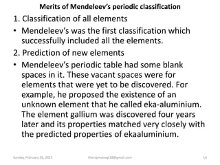 Merits of Mendeleev’s periodic classification
1. Classification of all elements
• Mendeleev’s was the first classification which
successfully included all the elements.
2. Prediction of new elements
• Mendeleev’s periodic table had some blank
spaces in it. These vacant spaces were for
elements that were yet to be discovered. For
example, he proposed the existence of an
unknown element that he called eka-aluminium.
The element gallium was discovered four years
later and its properties matched very closely with
the predicted properties of ekaaluminium.
Sunday, February 26, 2023 theriqmuloogi18@gmail.com 14
 
