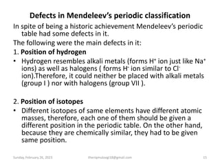 Defects in Mendeleev’s periodic classification
In spite of being a historic achievement Mendeleev’s periodic
table had some defects in it.
The following were the main defects in it:
1. Position of hydrogen
• Hydrogen resembles alkali metals (forms H+ ion just like Na+
ions) as well as halogens ( forms H- ion similar to Cl-
ion).Therefore, it could neither be placed with alkali metals
(group I ) nor with halogens (group VII ).
2. Position of isotopes
• Different isotopes of same elements have different atomic
masses, therefore, each one of them should be given a
different position in the periodic table. On the other hand,
because they are chemically similar, they had to be given
same position.
Sunday, February 26, 2023 theriqmuloogi18@gmail.com 15
 