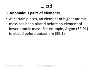 ….ctd
3. Anomalous pairs of elements
• At certain places, an element of higher atomic
mass has been placed before an element of
lower atomic mass. For example, Argon (39.91)
is placed before potassium (39.1)
Sunday, February 26, 2023 16
theriqmuloogi18@gmail.com
 