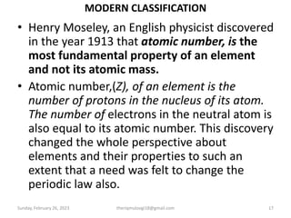 MODERN CLASSIFICATION
• Henry Moseley, an English physicist discovered
in the year 1913 that atomic number, is the
most fundamental property of an element
and not its atomic mass.
• Atomic number,(Z), of an element is the
number of protons in the nucleus of its atom.
The number of electrons in the neutral atom is
also equal to its atomic number. This discovery
changed the whole perspective about
elements and their properties to such an
extent that a need was felt to change the
periodic law also.
Sunday, February 26, 2023 theriqmuloogi18@gmail.com 17
 