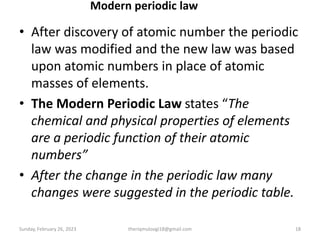Modern periodic law
• After discovery of atomic number the periodic
law was modified and the new law was based
upon atomic numbers in place of atomic
masses of elements.
• The Modern Periodic Law states “The
chemical and physical properties of elements
are a periodic function of their atomic
numbers”
• After the change in the periodic law many
changes were suggested in the periodic table.
Sunday, February 26, 2023 theriqmuloogi18@gmail.com 18
 