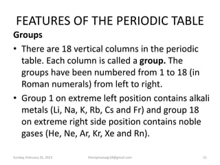 FEATURES OF THE PERIODIC TABLE
Groups
• There are 18 vertical columns in the periodic
table. Each column is called a group. The
groups have been numbered from 1 to 18 (in
Roman numerals) from left to right.
• Group 1 on extreme left position contains alkali
metals (Li, Na, K, Rb, Cs and Fr) and group 18
on extreme right side position contains noble
gases (He, Ne, Ar, Kr, Xe and Rn).
Sunday, February 26, 2023 theriqmuloogi18@gmail.com 21
 