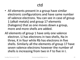 ctd
• All elements present in a group have similar
electronic configurations and have same number
of valence electrons. You can see in case of group
1 (alkali metals) and group 17 elements
(halogens) that as one moves down a group,
more and more shells are added.
All elements of group 1 have only one valence
electron. Li has electrons in two shells, Na in
three, K in four while Rb has electrons in five
shells. Similarly all the elements of group 17 have
seven valence electrons however the number of
shells is increasing from two in F to five in I.
Sunday, February 26, 2023 theriqmuloogi18@gmail.com 22
 