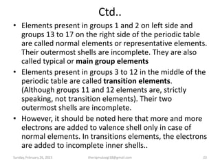 Ctd..
• Elements present in groups 1 and 2 on left side and
groups 13 to 17 on the right side of the periodic table
are called normal elements or representative elements.
Their outermost shells are incomplete. They are also
called typical or main group elements
• Elements present in groups 3 to 12 in the middle of the
periodic table are called transition elements.
(Although groups 11 and 12 elements are, strictly
speaking, not transition elements). Their two
outermost shells are incomplete.
• However, it should be noted here that more and more
electrons are added to valence shell only in case of
normal elements. In transitions elements, the electrons
are added to incomplete inner shells..
Sunday, February 26, 2023 theriqmuloogi18@gmail.com 23
 