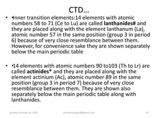 CTD…
• •
Inner transition elements:14 elements with atomic
numbers 58 to 71 (Ce to Lu) are called lanthanides# and
they are placed along with the element lanthanum (La),
atomic number 57 in the same position (group 3 in period
6) because of very close resemblance between them.
However, for convenience sake they are shown separately
below the main periodic table
• •
14 elements with atomic numbers 90 to103 (Th to Lr) are
called actinides* and they are placed along with the
element actinium (Ac), atomic number 89 in the same
position (group 3 in period 7) because of very close
resemblance between them. They are shown also
separately below the main periodic table along with
lanthanides.
Sunday, February 26, 2023 theriqmuloogi18@gmail.com 24
 