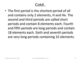 Cotd..
• The first period is the shortest period of all
and contains only 2 elements, H and He. The
second and third periods are called short
periods and contain 8 elements each. Fourth
and fifth periods are long periods and contain
18 elements each. Sixth and seventh periods
are very long periods containing 32 elements.
Sunday, February 26, 2023 theriqmuloogi18@gmail.com 26
 