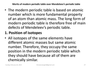 Merits of modern periodic table over Mendeleev’s periodic table
• The modern periodic table is based on atomic
number which is more fundamental property
of an atom than atomic mass. The long form of
modern periodic table is therefore free of main
defects of Mendeleev’s periodic table.
1. Position of isotopes
• All isotopes of the same elements have
different atomic masses but same atomic
number. Therefore, they occupy the same
position in the modern periodic table which
they should have because all of them are
chemically similar.
Sunday, February 26, 2023 theriqmuloogi18@gmail.com 27
 
