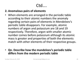 Ctd….
2. Anomalous pairs of elements
• When elements are arranged in the periodic table
according to their atomic numbers the anomaly
regarding certain pairs of elements in Mendeleev’s
periodic table disappears. For example, atomic
numbers of argon and potassium are 18 and 19
respectively. Therefore, argon with smaller atomic
number comes before potassium although its atomic
mass is greater and properties of both the elements
match with other elements of their respective groups.
• Qn. Describe how the mandeleev’s periodic table
differs from the modern periodic table
Sunday, February 26, 2023 theriqmuloogi18@gmail.com 28
 