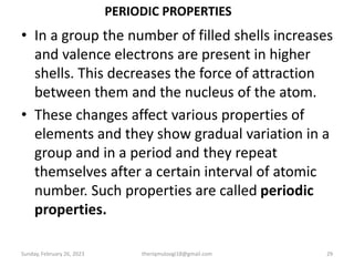 PERIODIC PROPERTIES
• In a group the number of filled shells increases
and valence electrons are present in higher
shells. This decreases the force of attraction
between them and the nucleus of the atom.
• These changes affect various properties of
elements and they show gradual variation in a
group and in a period and they repeat
themselves after a certain interval of atomic
number. Such properties are called periodic
properties.
Sunday, February 26, 2023 theriqmuloogi18@gmail.com 29
 