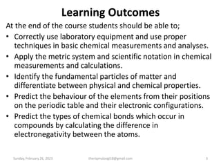 Learning Outcomes
At the end of the course students should be able to;
• Correctly use laboratory equipment and use proper
techniques in basic chemical measurements and analyses.
• Apply the metric system and scientific notation in chemical
measurements and calculations.
• Identify the fundamental particles of matter and
differentiate between physical and chemical properties.
• Predict the behaviour of the elements from their positions
on the periodic table and their electronic configurations.
• Predict the types of chemical bonds which occur in
compounds by calculating the difference in
electronegativity between the atoms.
Sunday, February 26, 2023 3
theriqmuloogi18@gmail.com
 