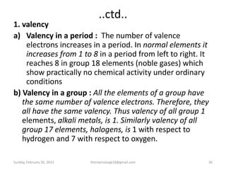 ..ctd..
1. valency
a) Valency in a period : The number of valence
electrons increases in a period. In normal elements it
increases from 1 to 8 in a period from left to right. It
reaches 8 in group 18 elements (noble gases) which
show practically no chemical activity under ordinary
conditions
b) Valency in a group : All the elements of a group have
the same number of valence electrons. Therefore, they
all have the same valency. Thus valency of all group 1
elements, alkali metals, is 1. Similarly valency of all
group 17 elements, halogens, is 1 with respect to
hydrogen and 7 with respect to oxygen.
Sunday, February 26, 2023 theriqmuloogi18@gmail.com 30
 